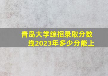 青岛大学综招录取分数线2023年多少分能上