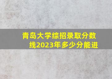 青岛大学综招录取分数线2023年多少分能进