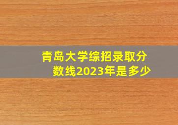 青岛大学综招录取分数线2023年是多少