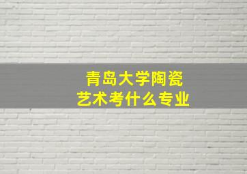 青岛大学陶瓷艺术考什么专业