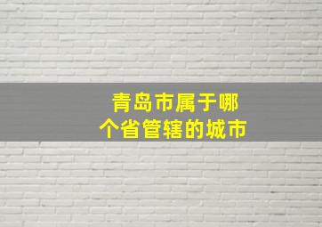 青岛市属于哪个省管辖的城市