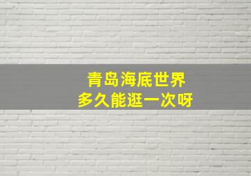 青岛海底世界多久能逛一次呀