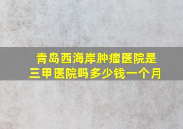 青岛西海岸肿瘤医院是三甲医院吗多少钱一个月