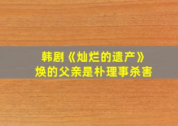 韩剧《灿烂的遗产》焕的父亲是朴理事杀害