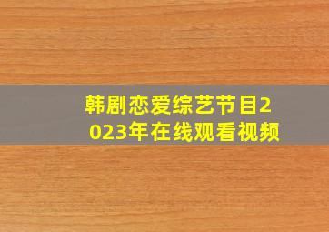 韩剧恋爱综艺节目2023年在线观看视频