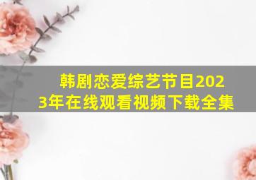 韩剧恋爱综艺节目2023年在线观看视频下载全集