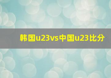 韩国u23vs中国u23比分