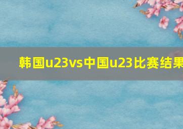 韩国u23vs中国u23比赛结果