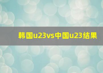 韩国u23vs中国u23结果