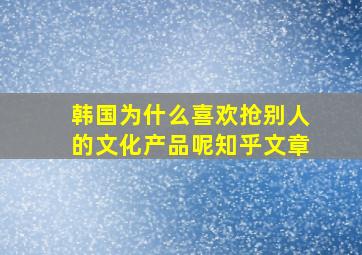 韩国为什么喜欢抢别人的文化产品呢知乎文章