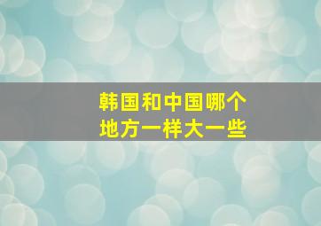 韩国和中国哪个地方一样大一些