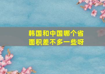 韩国和中国哪个省面积差不多一些呀