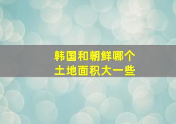 韩国和朝鲜哪个土地面积大一些