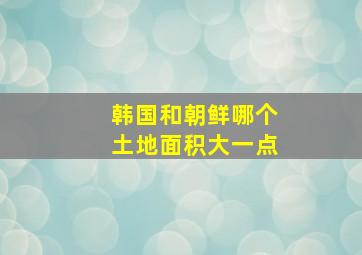 韩国和朝鲜哪个土地面积大一点