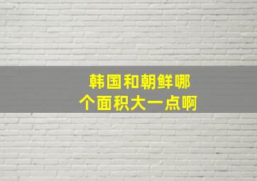 韩国和朝鲜哪个面积大一点啊