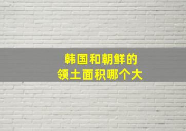 韩国和朝鲜的领土面积哪个大