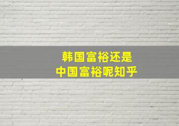 韩国富裕还是中国富裕呢知乎