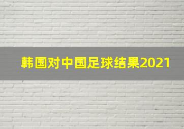 韩国对中国足球结果2021