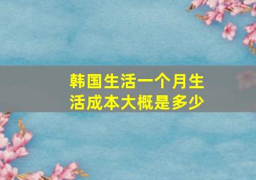 韩国生活一个月生活成本大概是多少