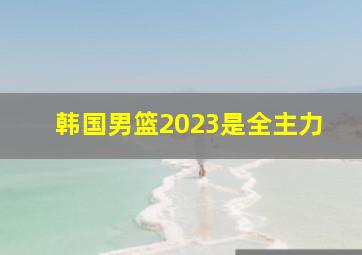 韩国男篮2023是全主力