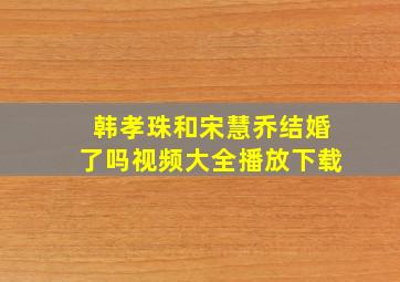 韩孝珠和宋慧乔结婚了吗视频大全播放下载