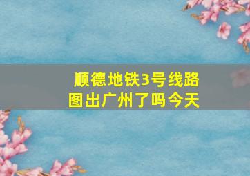 顺德地铁3号线路图出广州了吗今天