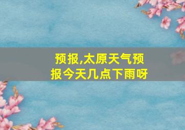 预报,太原天气预报今天几点下雨呀