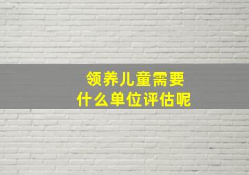 领养儿童需要什么单位评估呢