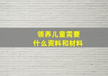 领养儿童需要什么资料和材料