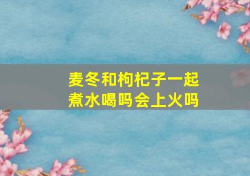 麦冬和枸杞子一起煮水喝吗会上火吗