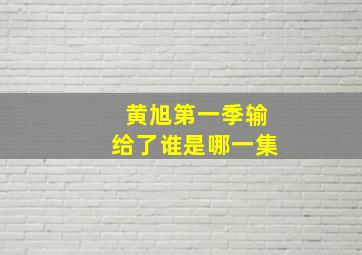 黄旭第一季输给了谁是哪一集