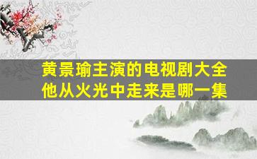 黄景瑜主演的电视剧大全他从火光中走来是哪一集