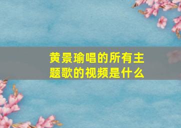 黄景瑜唱的所有主题歌的视频是什么