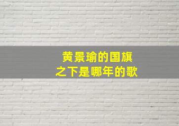 黄景瑜的国旗之下是哪年的歌