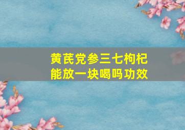 黄芪党参三七枸杞能放一块喝吗功效