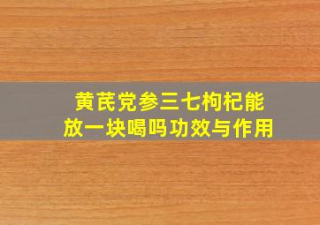 黄芪党参三七枸杞能放一块喝吗功效与作用