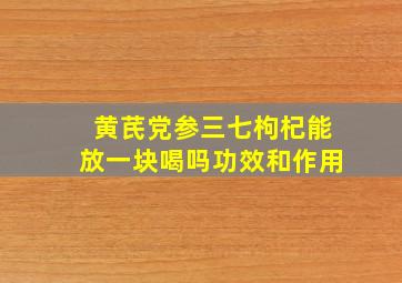 黄芪党参三七枸杞能放一块喝吗功效和作用