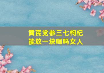 黄芪党参三七枸杞能放一块喝吗女人