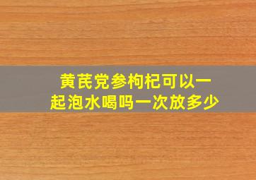 黄芪党参枸杞可以一起泡水喝吗一次放多少