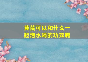 黄芪可以和什么一起泡水喝的功效呢