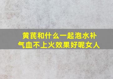 黄芪和什么一起泡水补气血不上火效果好呢女人