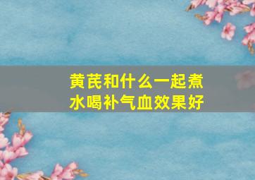 黄芪和什么一起煮水喝补气血效果好