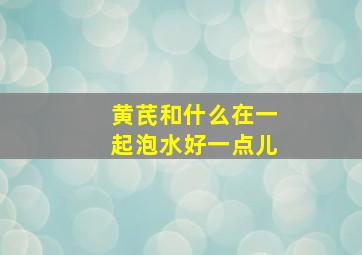 黄芪和什么在一起泡水好一点儿