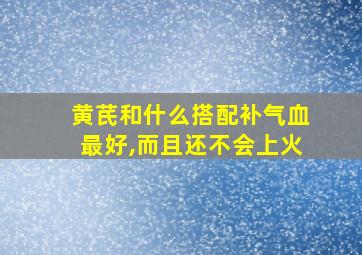 黄芪和什么搭配补气血最好,而且还不会上火