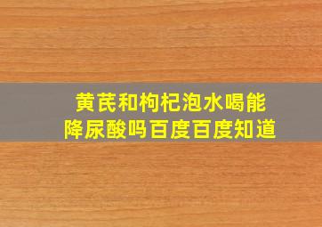 黄芪和枸杞泡水喝能降尿酸吗百度百度知道