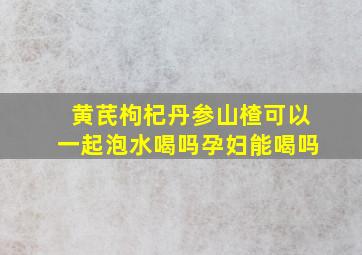 黄芪枸杞丹参山楂可以一起泡水喝吗孕妇能喝吗