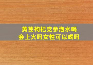 黄芪枸杞党参泡水喝会上火吗女性可以喝吗