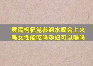 黄芪枸杞党参泡水喝会上火吗女性能吃吗孕妇可以喝吗