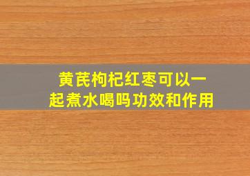 黄芪枸杞红枣可以一起煮水喝吗功效和作用