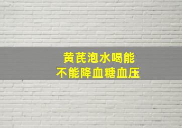 黄芪泡水喝能不能降血糖血压